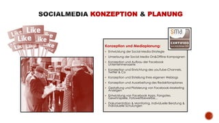 Konzeption und Mediaplanung:
 Entwicklung der Social-Media-Strategie
 Umsetzung der Social Media On&Offline Kampagnen
 Konzeption und Aufbau der Facebook
Unternehmensseite
 Konzeption und Einrichtung des youTube-Channels,
Twitter & Co
 Konzeption und Erstellung Ihres eigenen Weblogs
 Konzeption und Ausarbeitung des Redaktionsplanes
 Gestaltung und Platzierung von Facebook-Marketing
Anzeigen
 Entwicklung von Facebook Apps, Fangates,
Gewinnspiele, Fotowettbewerbe,..
 Dokumentation & Monitoring, Individuelle Beratung &
Individuelle Schulungen
KONZEPTION PLANUNG
 