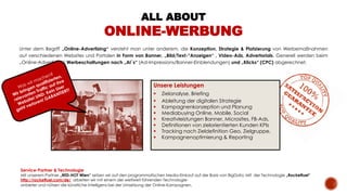 Unter dem Begriff „Online-Advertising“ versteht man unter anderem, die Konzeption, Strategie & Platzierung von Werbemaßnahmen
auf verschiedenen Websites und Portalen in Form von Banner, „Bild/Text-“Anzeigen“ , Video-Ads, Advertorials. Generell werden beim
„Online-Advertising“ Werbeschaltungen nach „AI`s“ (Ad-Impressions/Banner-Einblendungen) und „Klicks“ (CPC) abgerechnet.
Unsere Leistungen
 Zielanalyse, Briefing
 Ableitung der digitalen Strategie
 Kampagnenkonzeption und Planung
 Mediabuying Online, Mobile, Social
 Kreativleistungen Banner, Microsites, FB-Ads,
 Definitionen von zielorientierten Kunden KPIs
 Tracking nach Zieldefinition Geo, Zielgruppe,
 Kampagnenoptimierung & Reporting
Service-Partner & Technologie
Mit unserem Partner „RED-HOT Wien“ setzen wir auf den programmatischen Media-Einkauf auf der Basis von BigData. Mit der Technologie „Rocketfuel“
http://rocketfuel.com/de/ arbeiten wir mit einem der weltweit führenden Technologie-
anbieter und nützen die künstliche Intelligenz bei der Umsetzung der Online-Kampagnen.
ALL ABOUT
ONLINE-WERBUNG
 