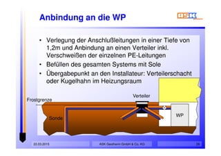 22.03.2015 26
Anbindung an die WP
• Verlegung der Anschlußleitungen in einer Tiefe von
1,2m und Anbindung an einen Verteiler inkl.
Verschweißen der einzelnen PE-Leitungen
• Befüllen des gesamten Systems mit Sole
• Übergabepunkt an den Installateur: Verteilerschacht
oder Kugelhahn im Heizungsraum
• Verlegung der Anschlußleitungen in einer Tiefe von
1,2m und Anbindung an einen Verteiler inkl.
Verschweißen der einzelnen PE-Leitungen
• Befüllen des gesamten Systems mit Sole
• Übergabepunkt an den Installateur: Verteilerschacht
oder Kugelhahn im Heizungsraum
WP
Sonde
Verteiler
Frostgrenze
ASK Geotherm GmbH & Co. KG
 