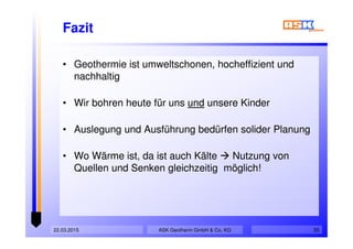 Fazit
• Geothermie ist umweltschonen, hocheffizient und
nachhaltig
• Wir bohren heute für uns und unsere Kinder
• Auslegung und Ausführung bedürfen solider Planung
• Wo Wärme ist, da ist auch Kälte Nutzung von
Quellen und Senken gleichzeitig möglich!
• Geothermie ist umweltschonen, hocheffizient und
nachhaltig
• Wir bohren heute für uns und unsere Kinder
• Auslegung und Ausführung bedürfen solider Planung
• Wo Wärme ist, da ist auch Kälte Nutzung von
Quellen und Senken gleichzeitig möglich!
ASK Geotherm GmbH & Co. KG22.03.2015 35
 