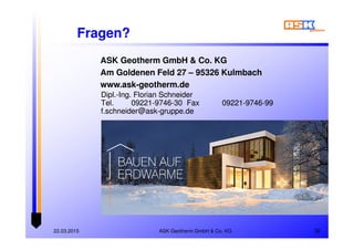 ASK Geotherm GmbH & Co. KG22.03.2015 36
Dipl.-Ing. Florian Schneider
Tel. 09221-9746-30 Fax 09221-9746-99
f.schneider@ask-gruppe.de
Dipl.-Ing. Florian Schneider
Tel. 09221-9746-30 Fax 09221-9746-99
f.schneider@ask-gruppe.de
ASK Geotherm GmbH & Co. KG
Am Goldenen Feld 27 – 95326 Kulmbach
www.ask-geotherm.de
Fragen?
 
