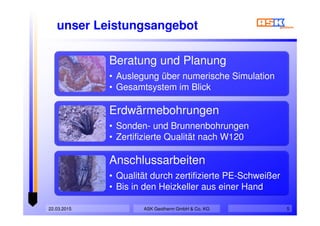 unser Leistungsangebot
Beratung und Planung
• Auslegung über numerische Simulation
• Gesamtsystem im Blick
Erdwärmebohrungen
• Sonden- und Brunnenbohrungen
• Zertifizierte Qualität nach W120
Anschlussarbeiten
• Qualität durch zertifizierte PE-Schweißer
• Bis in den Heizkeller aus einer Hand
ASK Geotherm GmbH & Co. KG22.03.2015 5
 