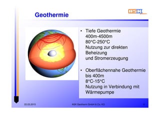 ASK Geotherm GmbH & Co. KG22.03.2015 6
Geothermie
• Tiefe Geothermie
400m-4500m
80°C-250°C
Nutzung zur direkten
Beheizung
und Stromerzeugung
• Oberflächennahe Geothermie
bis 400m
8°C-15°C
Nutzung in Verbindung mit
Wärmepumpe
• Tiefe Geothermie
400m-4500m
80°C-250°C
Nutzung zur direkten
Beheizung
und Stromerzeugung
• Oberflächennahe Geothermie
bis 400m
8°C-15°C
Nutzung in Verbindung mit
Wärmepumpe
 