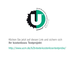 Klicken Sie jetzt auf diesen Link und sichern sich
Ihr kostenloses Testprojekt:
http://www.ucm.de/b2b-texte-kostenlose-textprobe/
 