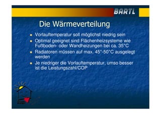 Die Wärmeverteilung
Vorlauftemperatur soll möglichst niedrig sein
Optimal geeignet sind Flächenheizsysteme wie
Fußboden- oder Wandheizungen bei ca. 35°C
Radiatoren müssen auf max. 45°-50°C ausgelegt
werden
Je niedriger die Vorlauftemperatur, umso besser
ist die Leistungszahl/COP
 
