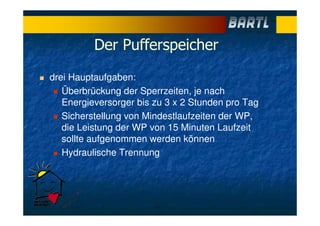 Der Pufferspeicher
drei Hauptaufgaben:
Überbrückung der Sperrzeiten, je nach
Energieversorger bis zu 3 x 2 Stunden pro Tag
Sicherstellung von Mindestlaufzeiten der WP,
die Leistung der WP von 15 Minuten Laufzeit
sollte aufgenommen werden können
Hydraulische Trennung
 