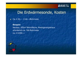 Die Erdwärmesonde, Kosten
Ca. € 50.-- - € 60.--/Bohrmeter
Beispiel:
Neubau, 200m² Wohnfläche, Niedrigenergiehaus
erforderlich ca. 160 Bohrmeter
ca. € 9.000.—
 