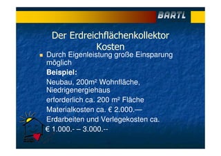 Der Erdreichflächenkollektor
Kosten
Durch Eigenleistung große Einsparung
möglich
Beispiel:
Neubau, 200m² Wohnfläche,
Niedrigenergiehaus
erforderlich ca. 200 m² Fläche
Materialkosten ca. € 2.000.—
Erdarbeiten und Verlegekosten ca.
€ 1.000.- – 3.000.--
 