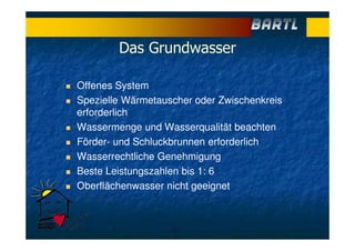 Das Grundwasser
Offenes System
Spezielle Wärmetauscher oder Zwischenkreis
erforderlich
Wassermenge und Wasserqualität beachten
Förder- und Schluckbrunnen erforderlich
Wasserrechtliche Genehmigung
Beste Leistungszahlen bis 1: 6
Oberflächenwasser nicht geeignet
 
