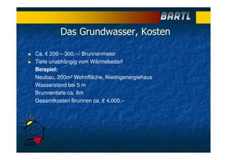 Das Grundwasser, Kosten
Ca. € 200 – 300.--/ Brunnenmeter
Tiefe unabhängig vom Wärmebedarf
Beispiel:
Neubau, 200m² Wohnfläche, Niedrigenergiehaus
Wasserstand bei 5 m
Brunnentiefe ca. 8m
Gesamtkosten Brunnen ca. € 4.000.--
 