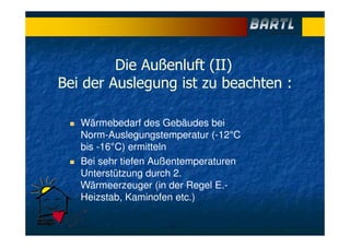 Die Außenluft (II)
Bei der Auslegung ist zu beachten :
Wärmebedarf des Gebäudes bei
Norm-Auslegungstemperatur (-12°C
bis -16°C) ermitteln
Bei sehr tiefen Außentemperaturen
Unterstützung durch 2.
Wärmeerzeuger (in der Regel E.-
Heizstab, Kaminofen etc.)
 