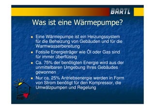 Was ist eine Wärmepumpe?
Eine Wärmepumpe ist ein Heizungssystem
für die Beheizung von Gebäuden und für die
Warmwasserbereitung
Fossile Energieträger wie Öl oder Gas sind
für immer überflüssig
Ca. 75% der benötigten Energie wird aus der
unmittelbaren Umgebung Ihres Gebäudes
gewonnen
Nur ca. 25% Antriebsenergie werden in Form
von Strom benötigt für den Kompressor, die
Umwälzpumpen und Regelung
 