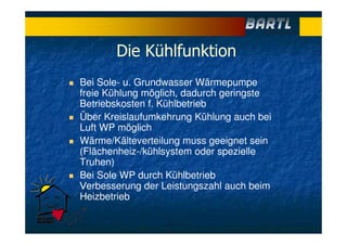 Die Kühlfunktion
Bei Sole- u. Grundwasser Wärmepumpe
freie Kühlung möglich, dadurch geringste
Betriebskosten f. Kühlbetrieb
Über Kreislaufumkehrung Kühlung auch bei
Luft WP möglich
Wärme/Kälteverteilung muss geeignet sein
(Flächenheiz-/kühlsystem oder spezielle
Truhen)
Bei Sole WP durch Kühlbetrieb
Verbesserung der Leistungszahl auch beim
Heizbetrieb
 