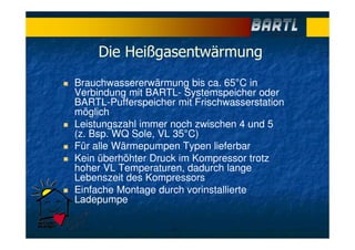 Die Heißgasentwärmung
Brauchwassererwärmung bis ca. 65°C in
Verbindung mit BARTL- Systemspeicher oder
BARTL-Pufferspeicher mit Frischwasserstation
möglich
Leistungszahl immer noch zwischen 4 und 5
(z. Bsp. WQ Sole, VL 35°C)
Für alle Wärmepumpen Typen lieferbar
Kein überhöhter Druck im Kompressor trotz
hoher VL Temperaturen, dadurch lange
Lebenszeit des Kompressors
Einfache Montage durch vorinstallierte
Ladepumpe
 