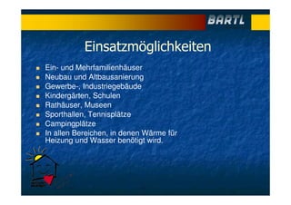 Einsatzmöglichkeiten
Ein- und Mehrfamilienhäuser
Neubau und Altbausanierung
Gewerbe-, Industriegebäude
Kindergärten, Schulen
Rathäuser, Museen
Sporthallen, Tennisplätze
Campingplätze
In allen Bereichen, in denen Wärme für
Heizung und Wasser benötigt wird.
 