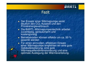 Fazit
Der Einsatz einer Wärmepumpe senkt
deutlich den CO2 Ausstoß und den
Primärenergieverbrauch
Die BARTL-Wärmepumpentechnik arbeitet
zuverlässig, geräuscharm und
kostengünstig
Betriebskosten können effektiv um ca. 50 %
gesenkt werden
Für einen sinnvollen, effektiven Einsatz
einer Wärmepumpe empfehlen wir eine gute
Gebäudeisolierung, eine gute
Wärmequellendimensionierung und eine
optimale Auslegung der Wärmeverteilung.
 