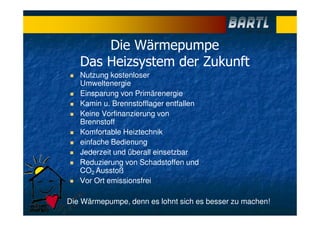 Die Wärmepumpe
Das Heizsystem der Zukunft
Nutzung kostenloser
Umweltenergie
Einsparung von Primärenergie
Kamin u. Brennstofflager entfallen
Keine Vorfinanzierung von
Brennstoff
Komfortable Heiztechnik
einfache Bedienung
Jederzeit und überall einsetzbar
Reduzierung von Schadstoffen und
CO2 Ausstoß
Vor Ort emissionsfrei
Die Wärmepumpe, denn es lohnt sich es besser zu machen!
 