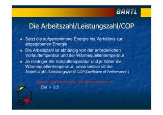 Die Arbeitszahl/Leistungszahl/COP
Setzt die aufgenommene Energie ins Verhältnis zur
abgegebenen Energie
Die Arbeitszahl ist abhängig von der erforderlichen
Vorlauftemperatur und der Wärmequellentemperatur
Je niedriger die Vorlauftemperatur und je höher die
Wärmequellentemperatur, umso besser ist die
Arbeitszahl /Leistungszahl/ COP(Coefficient of Performance )
Beispiel: 10 kW Heizleistung : 2kW Stromaufnahme = 5
Ziel > 3,5
 