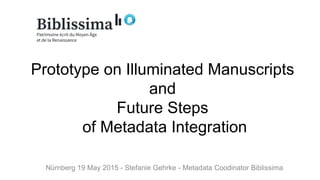 Prototype on Illuminated Manuscripts
and
Future Steps
of Metadata Integration
Nürnberg 19 May 2015 - Stefanie Gehrke - Metadata Coodinator Biblissima
 