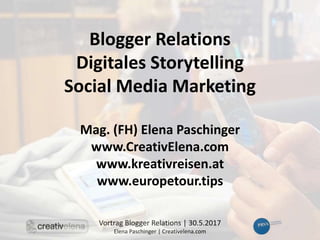 Vortrag Blogger Relations | 30.5.2017
Elena Paschinger | Creativelena.com
Blogger Relations
Digitales Storytelling
Social Media Marketing
Mag. (FH) Elena Paschinger
www.CreativElena.com
www.kreativreisen.at
www.europetour.tips
 