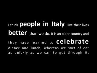 I think people in Italy live their lives
better than we do. It is an older country and
they have learned to celebrate
dinner and lunch, whereas we sort of eat
as quickly as we can to get through it.
 