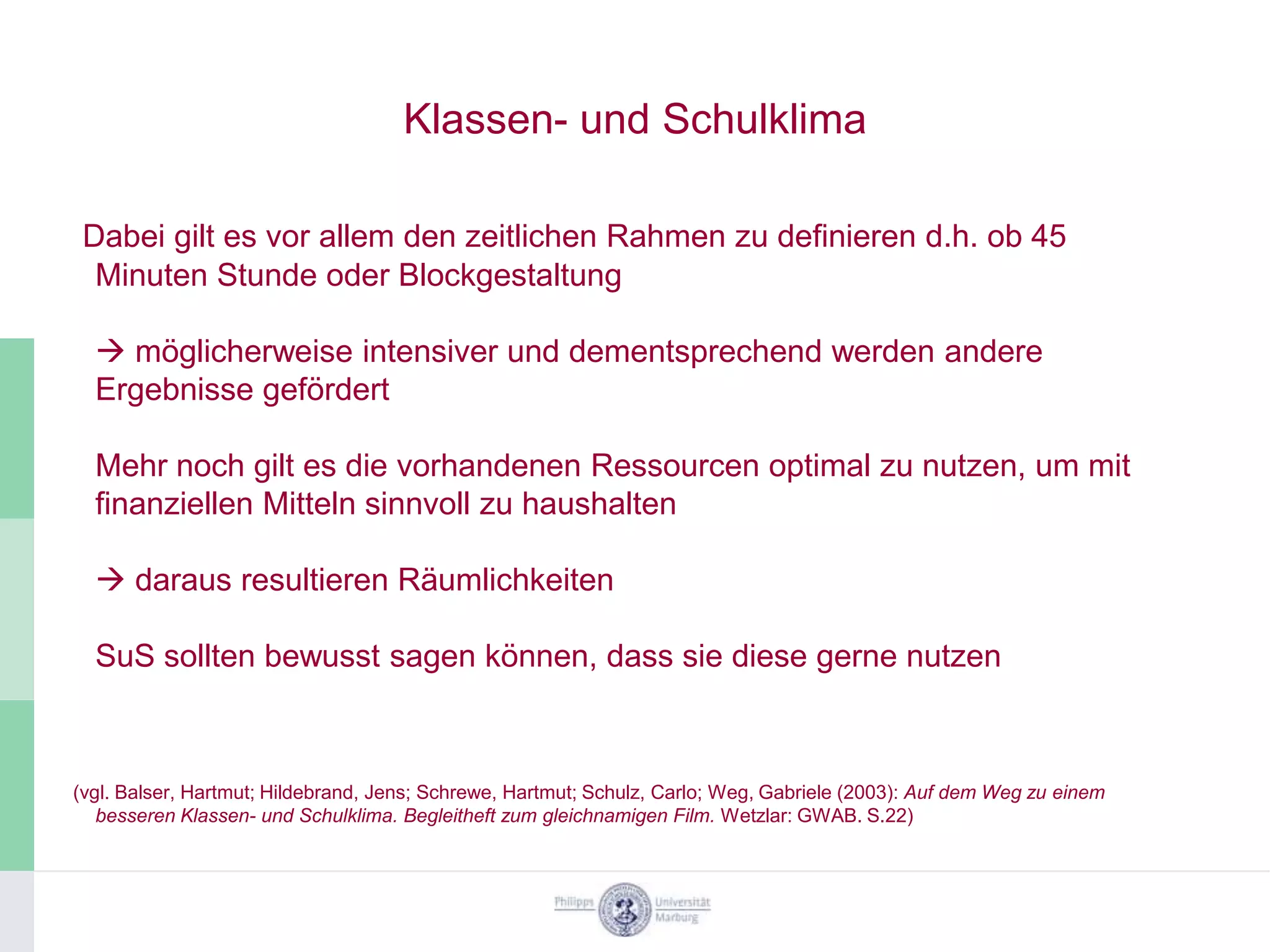 Klassen- und Schulklima

 Dabei gilt es vor allem den zeitlichen Rahmen zu definieren d.h. ob 45
  Minuten Stunde oder Blockgestaltung

   möglicherweise intensiver und dementsprechend werden andere
  Ergebnisse gefördert

  Mehr noch gilt es die vorhandenen Ressourcen optimal zu nutzen, um mit
  finanziellen Mitteln sinnvoll zu haushalten

   daraus resultieren Räumlichkeiten

  SuS sollten bewusst sagen können, dass sie diese gerne nutzen



(vgl. Balser, Hartmut; Hildebrand, Jens; Schrewe, Hartmut; Schulz, Carlo; Weg, Gabriele (2003): Auf dem Weg zu einem
   besseren Klassen- und Schulklima. Begleitheft zum gleichnamigen Film. Wetzlar: GWAB. S.22)
 