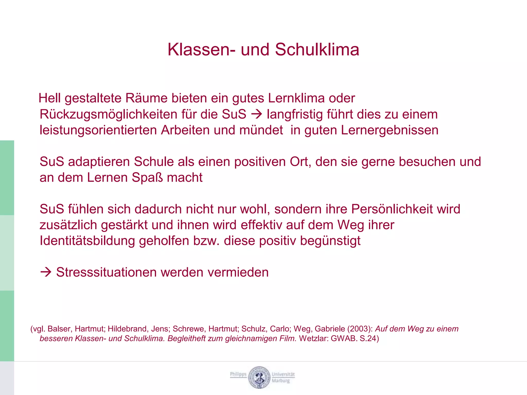 Klassen- und Schulklima

  Hell gestaltete Räume bieten ein gutes Lernklima oder
  Rückzugsmöglichkeiten für die SuS  langfristig führt dies zu einem
  leistungsorientierten Arbeiten und mündet in guten Lernergebnissen

  SuS adaptieren Schule als einen positiven Ort, den sie gerne besuchen und
  an dem Lernen Spaß macht

  SuS fühlen sich dadurch nicht nur wohl, sondern ihre Persönlichkeit wird
  zusätzlich gestärkt und ihnen wird effektiv auf dem Weg ihrer
  Identitätsbildung geholfen bzw. diese positiv begünstigt

   Stresssituationen werden vermieden



(vgl. Balser, Hartmut; Hildebrand, Jens; Schrewe, Hartmut; Schulz, Carlo; Weg, Gabriele (2003): Auf dem Weg zu einem
   besseren Klassen- und Schulklima. Begleitheft zum gleichnamigen Film. Wetzlar: GWAB. S.24)
 