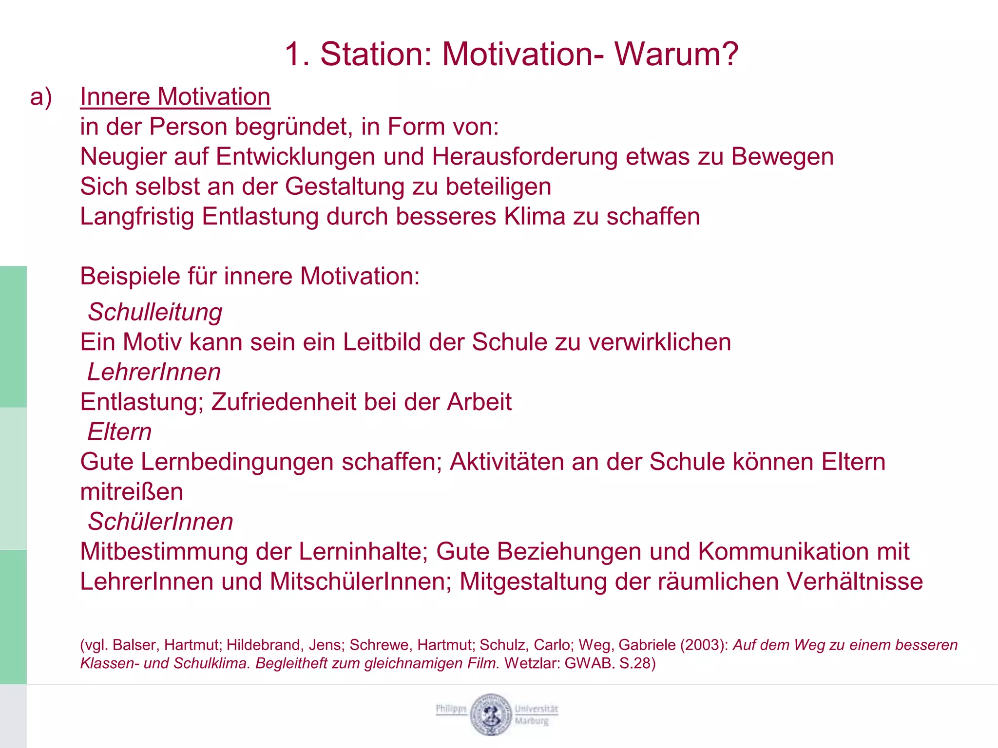 1. Station: Motivation- Warum?
a)   Innere Motivation
     in der Person begründet, in Form von:
     Neugier auf Entwicklungen und Herausforderung etwas zu Bewegen
     Sich selbst an der Gestaltung zu beteiligen
     Langfristig Entlastung durch besseres Klima zu schaffen

     Beispiele für innere Motivation:
     Schulleitung
     Ein Motiv kann sein ein Leitbild der Schule zu verwirklichen
     LehrerInnen
     Entlastung; Zufriedenheit bei der Arbeit
     Eltern
     Gute Lernbedingungen schaffen; Aktivitäten an der Schule können Eltern
     mitreißen
     SchülerInnen
     Mitbestimmung der Lerninhalte; Gute Beziehungen und Kommunikation mit
     LehrerInnen und MitschülerInnen; Mitgestaltung der räumlichen Verhältnisse

     (vgl. Balser, Hartmut; Hildebrand, Jens; Schrewe, Hartmut; Schulz, Carlo; Weg, Gabriele (2003): Auf dem Weg zu einem besseren
     Klassen- und Schulklima. Begleitheft zum gleichnamigen Film. Wetzlar: GWAB. S.28)
 