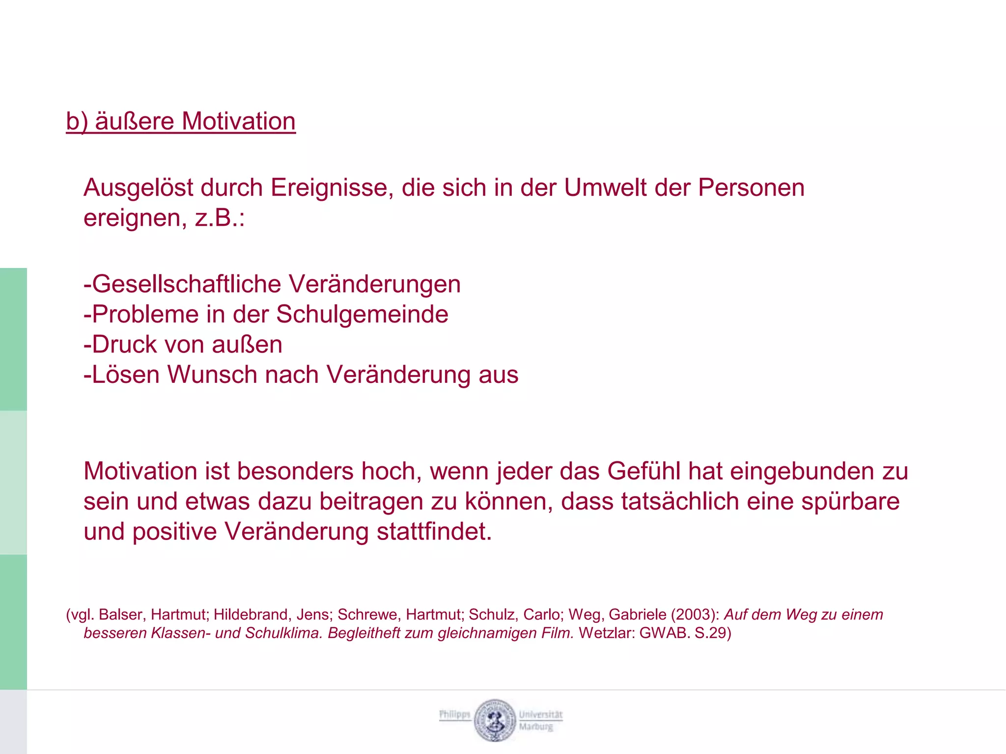 b) äußere Motivation

  Ausgelöst durch Ereignisse, die sich in der Umwelt der Personen
  ereignen, z.B.:

  -Gesellschaftliche Veränderungen
  -Probleme in der Schulgemeinde
  -Druck von außen
  -Lösen Wunsch nach Veränderung aus


  Motivation ist besonders hoch, wenn jeder das Gefühl hat eingebunden zu
  sein und etwas dazu beitragen zu können, dass tatsächlich eine spürbare
  und positive Veränderung stattfindet.


(vgl. Balser, Hartmut; Hildebrand, Jens; Schrewe, Hartmut; Schulz, Carlo; Weg, Gabriele (2003): Auf dem Weg zu einem
   besseren Klassen- und Schulklima. Begleitheft zum gleichnamigen Film. Wetzlar: GWAB. S.29)
 