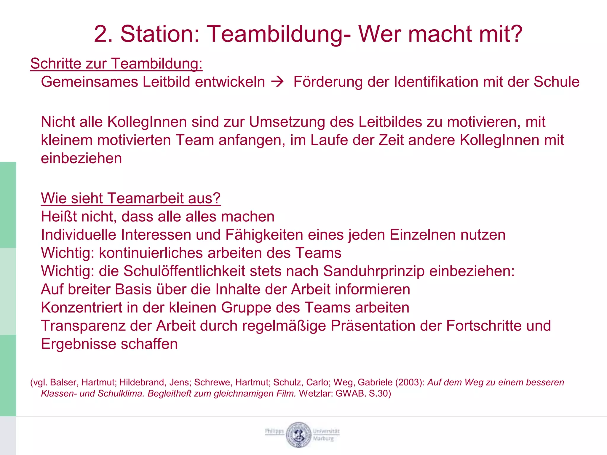 2. Station: Teambildung- Wer macht mit?
Schritte zur Teambildung:
 Gemeinsames Leitbild entwickeln  Förderung der Identifikation mit der Schule

  Nicht alle KollegInnen sind zur Umsetzung des Leitbildes zu motivieren, mit
  kleinem motivierten Team anfangen, im Laufe der Zeit andere KollegInnen mit
  einbeziehen

  Wie sieht Teamarbeit aus?
  Heißt nicht, dass alle alles machen
  Individuelle Interessen und Fähigkeiten eines jeden Einzelnen nutzen
  Wichtig: kontinuierliches arbeiten des Teams
  Wichtig: die Schulöffentlichkeit stets nach Sanduhrprinzip einbeziehen:
  Auf breiter Basis über die Inhalte der Arbeit informieren
  Konzentriert in der kleinen Gruppe des Teams arbeiten
  Transparenz der Arbeit durch regelmäßige Präsentation der Fortschritte und
  Ergebnisse schaffen

(vgl. Balser, Hartmut; Hildebrand, Jens; Schrewe, Hartmut; Schulz, Carlo; Weg, Gabriele (2003): Auf dem Weg zu einem besseren
   Klassen- und Schulklima. Begleitheft zum gleichnamigen Film. Wetzlar: GWAB. S.30)
 