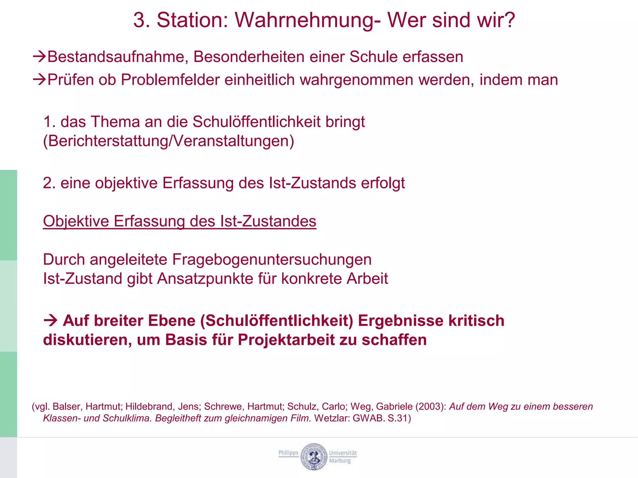 3. Station: Wahrnehmung- Wer sind wir?
Bestandsaufnahme, Besonderheiten einer Schule erfassen
Prüfen ob Problemfelder einheitlich wahrgenommen werden, indem man

  1. das Thema an die Schulöffentlichkeit bringt
  (Berichterstattung/Veranstaltungen)

  2. eine objektive Erfassung des Ist-Zustands erfolgt

  Objektive Erfassung des Ist-Zustandes

  Durch angeleitete Fragebogenuntersuchungen
  Ist-Zustand gibt Ansatzpunkte für konkrete Arbeit

   Auf breiter Ebene (Schulöffentlichkeit) Ergebnisse kritisch
  diskutieren, um Basis für Projektarbeit zu schaffen



(vgl. Balser, Hartmut; Hildebrand, Jens; Schrewe, Hartmut; Schulz, Carlo; Weg, Gabriele (2003): Auf dem Weg zu einem besseren
   Klassen- und Schulklima. Begleitheft zum gleichnamigen Film. Wetzlar: GWAB. S.31)
 
