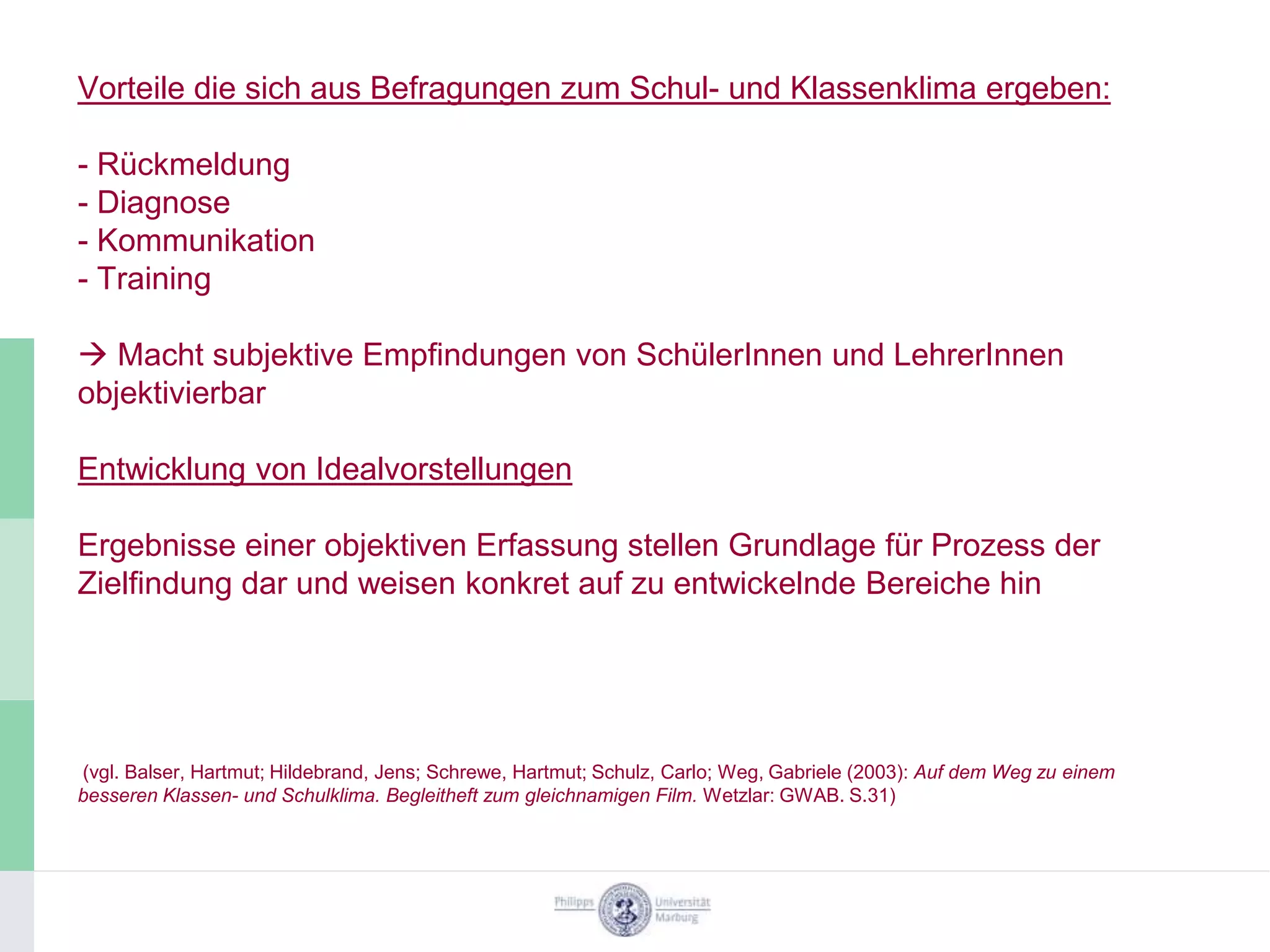 Vorteile die sich aus Befragungen zum Schul- und Klassenklima ergeben:

- Rückmeldung
- Diagnose
- Kommunikation
- Training

 Macht subjektive Empfindungen von SchülerInnen und LehrerInnen
objektivierbar

Entwicklung von Idealvorstellungen

Ergebnisse einer objektiven Erfassung stellen Grundlage für Prozess der
Zielfindung dar und weisen konkret auf zu entwickelnde Bereiche hin




(vgl. Balser, Hartmut; Hildebrand, Jens; Schrewe, Hartmut; Schulz, Carlo; Weg, Gabriele (2003): Auf dem Weg zu einem
besseren Klassen- und Schulklima. Begleitheft zum gleichnamigen Film. Wetzlar: GWAB. S.31)
 