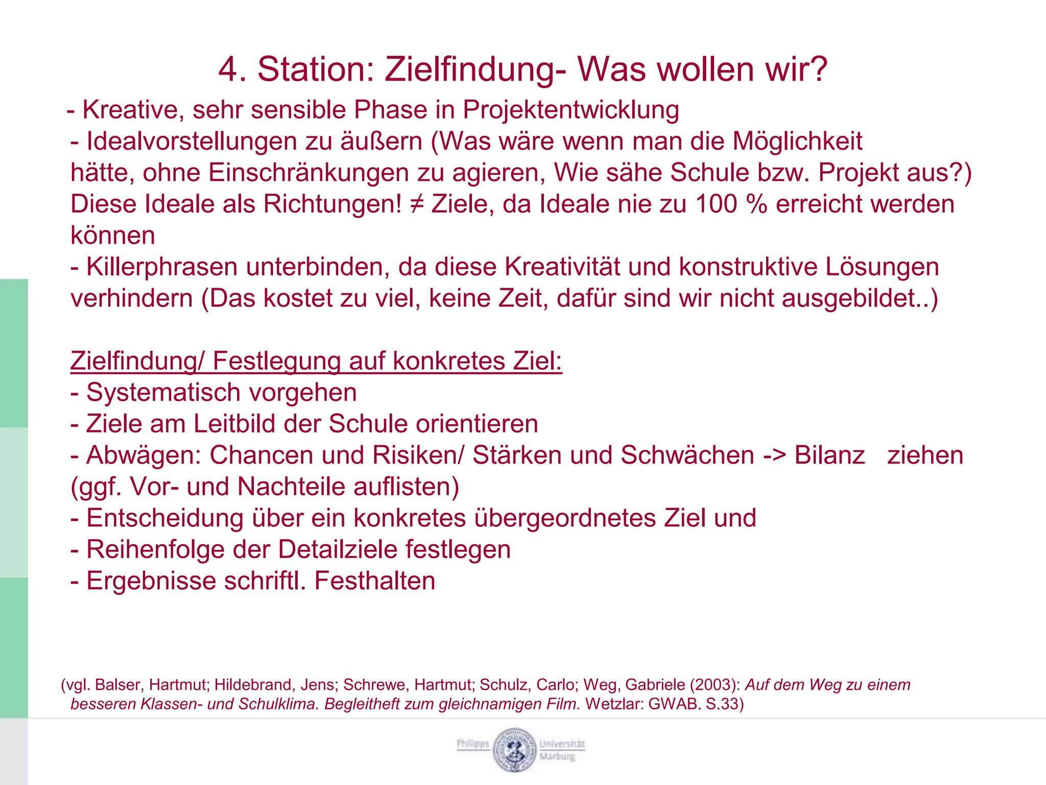 4. Station: Zielfindung- Was wollen wir?
- Kreative, sehr sensible Phase in Projektentwicklung
- Idealvorstellungen zu äußern (Was wäre wenn man die Möglichkeit
hätte, ohne Einschränkungen zu agieren, Wie sähe Schule bzw. Projekt aus?)
Diese Ideale als Richtungen! ≠ Ziele, da Ideale nie zu 100 % erreicht werden
können
- Killerphrasen unterbinden, da diese Kreativität und konstruktive Lösungen
verhindern (Das kostet zu viel, keine Zeit, dafür sind wir nicht ausgebildet..)

 Zielfindung/ Festlegung auf konkretes Ziel:
 - Systematisch vorgehen
 - Ziele am Leitbild der Schule orientieren
 - Abwägen: Chancen und Risiken/ Stärken und Schwächen -> Bilanz ziehen
 (ggf. Vor- und Nachteile auflisten)
 - Entscheidung über ein konkretes übergeordnetes Ziel und
 - Reihenfolge der Detailziele festlegen
 - Ergebnisse schriftl. Festhalten


(vgl. Balser, Hartmut; Hildebrand, Jens; Schrewe, Hartmut; Schulz, Carlo; Weg, Gabriele (2003): Auf dem Weg zu einem
  besseren Klassen- und Schulklima. Begleitheft zum gleichnamigen Film. Wetzlar: GWAB. S.33)
 