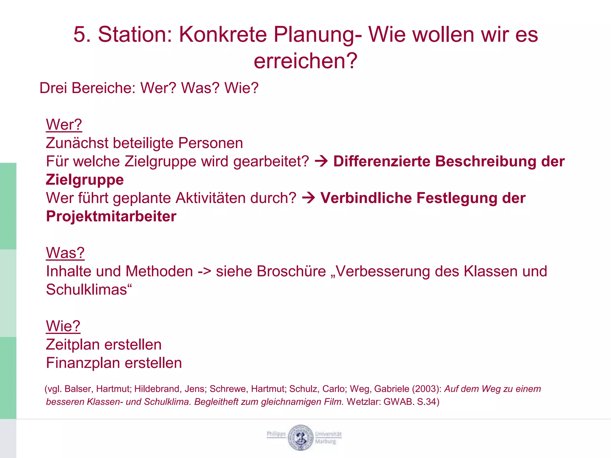 5. Station: Konkrete Planung- Wie wollen wir es
                         erreichen?
Drei Bereiche: Wer? Was? Wie?

Wer?
Zunächst beteiligte Personen
Für welche Zielgruppe wird gearbeitet?  Differenzierte Beschreibung der
Zielgruppe
Wer führt geplante Aktivitäten durch?  Verbindliche Festlegung der
Projektmitarbeiter

Was?
Inhalte und Methoden -> siehe Broschüre „Verbesserung des Klassen und
Schulklimas“

Wie?
Zeitplan erstellen
Finanzplan erstellen
(vgl. Balser, Hartmut; Hildebrand, Jens; Schrewe, Hartmut; Schulz, Carlo; Weg, Gabriele (2003): Auf dem Weg zu einem
besseren Klassen- und Schulklima. Begleitheft zum gleichnamigen Film. Wetzlar: GWAB. S.34)
 