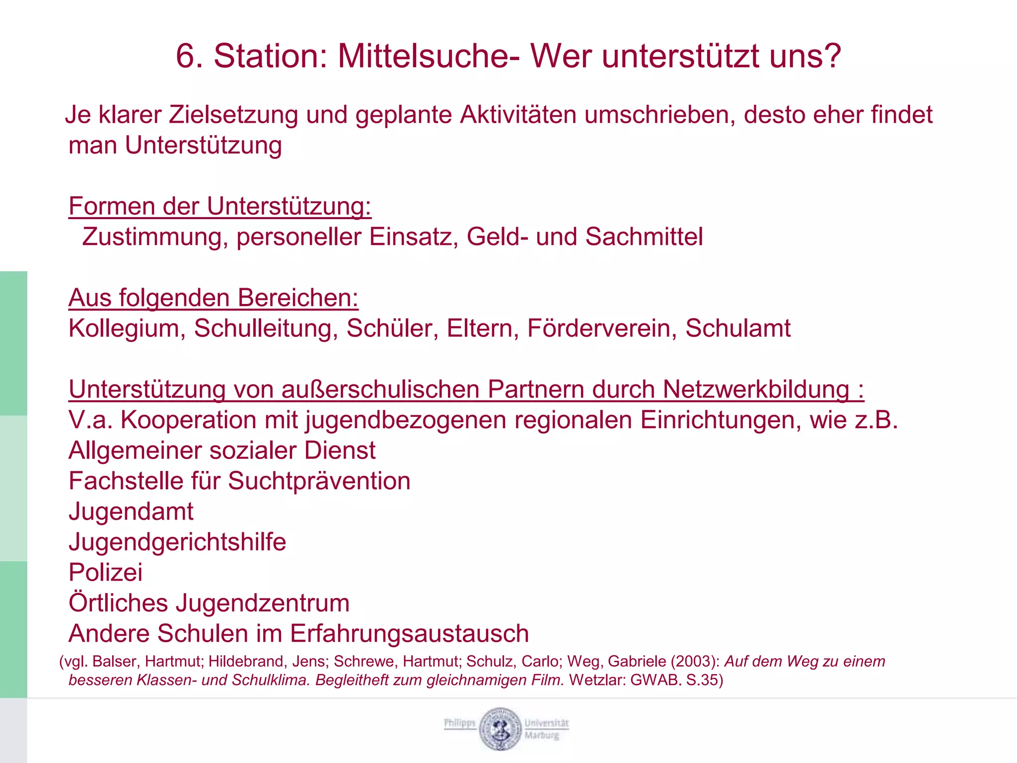6. Station: Mittelsuche- Wer unterstützt uns?
Je klarer Zielsetzung und geplante Aktivitäten umschrieben, desto eher findet
man Unterstützung

 Formen der Unterstützung:
  Zustimmung, personeller Einsatz, Geld- und Sachmittel

 Aus folgenden Bereichen:
 Kollegium, Schulleitung, Schüler, Eltern, Förderverein, Schulamt

 Unterstützung von außerschulischen Partnern durch Netzwerkbildung :
 V.a. Kooperation mit jugendbezogenen regionalen Einrichtungen, wie z.B.
 Allgemeiner sozialer Dienst
 Fachstelle für Suchtprävention
 Jugendamt
 Jugendgerichtshilfe
 Polizei
 Örtliches Jugendzentrum
 Andere Schulen im Erfahrungsaustausch
(vgl. Balser, Hartmut; Hildebrand, Jens; Schrewe, Hartmut; Schulz, Carlo; Weg, Gabriele (2003): Auf dem Weg zu einem
  besseren Klassen- und Schulklima. Begleitheft zum gleichnamigen Film. Wetzlar: GWAB. S.35)
 