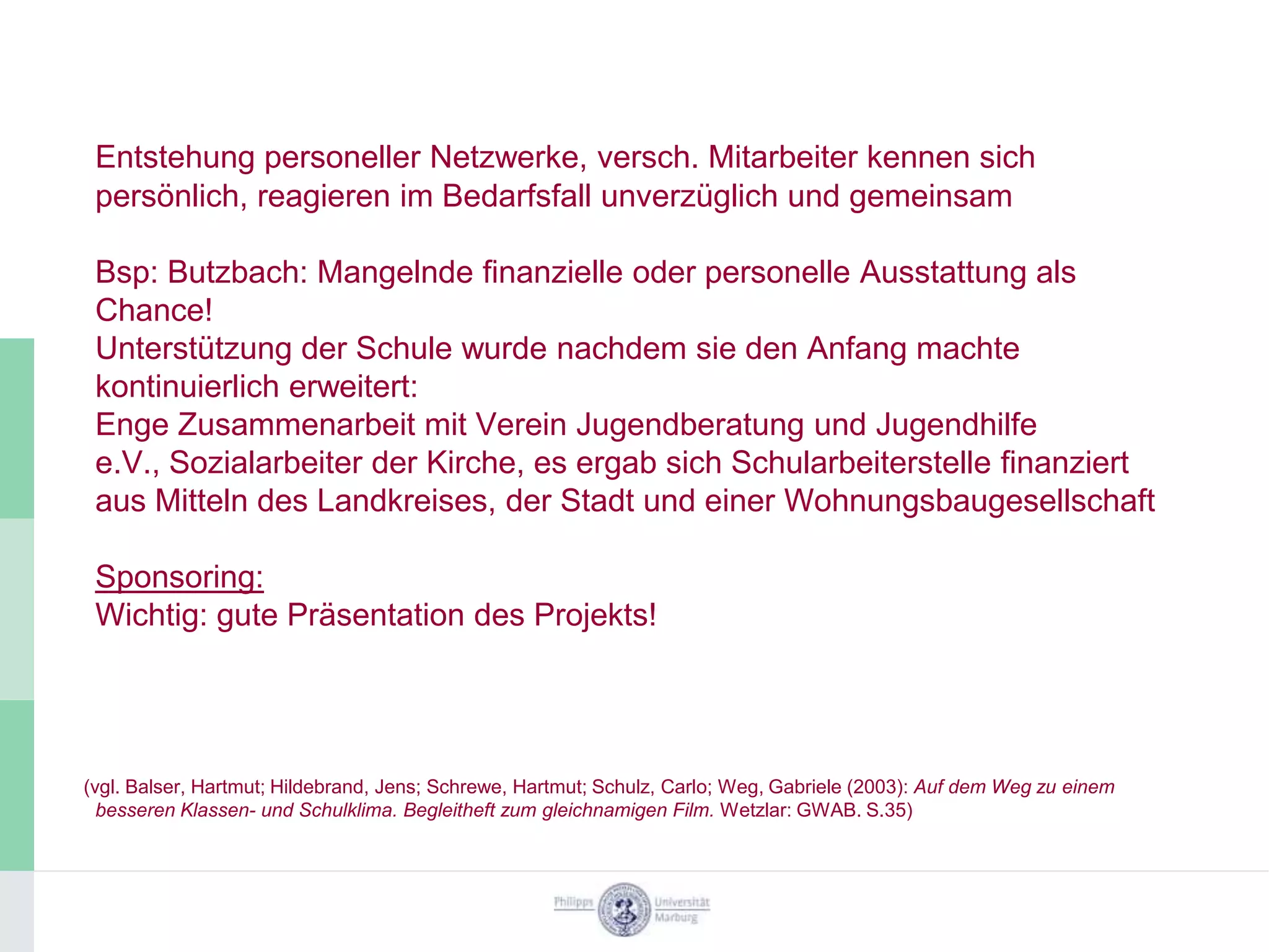 Entstehung personeller Netzwerke, versch. Mitarbeiter kennen sich
 persönlich, reagieren im Bedarfsfall unverzüglich und gemeinsam

 Bsp: Butzbach: Mangelnde finanzielle oder personelle Ausstattung als
 Chance!
 Unterstützung der Schule wurde nachdem sie den Anfang machte
 kontinuierlich erweitert:
 Enge Zusammenarbeit mit Verein Jugendberatung und Jugendhilfe
 e.V., Sozialarbeiter der Kirche, es ergab sich Schularbeiterstelle finanziert
 aus Mitteln des Landkreises, der Stadt und einer Wohnungsbaugesellschaft

 Sponsoring:
 Wichtig: gute Präsentation des Projekts!




(vgl. Balser, Hartmut; Hildebrand, Jens; Schrewe, Hartmut; Schulz, Carlo; Weg, Gabriele (2003): Auf dem Weg zu einem
  besseren Klassen- und Schulklima. Begleitheft zum gleichnamigen Film. Wetzlar: GWAB. S.35)
 