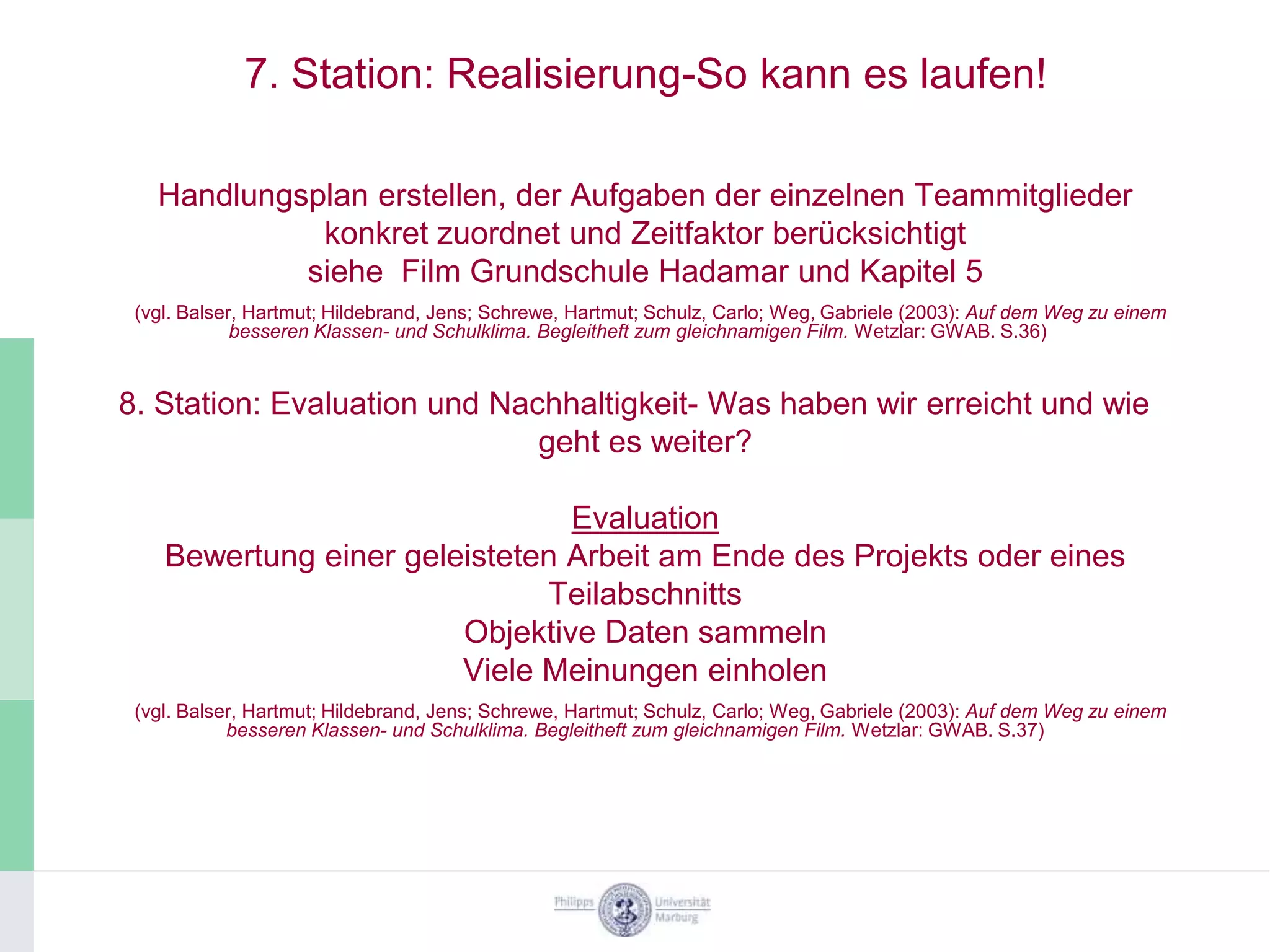 7. Station: Realisierung-So kann es laufen!

   Handlungsplan erstellen, der Aufgaben der einzelnen Teammitglieder
             konkret zuordnet und Zeitfaktor berücksichtigt
            siehe Film Grundschule Hadamar und Kapitel 5
 (vgl. Balser, Hartmut; Hildebrand, Jens; Schrewe, Hartmut; Schulz, Carlo; Weg, Gabriele (2003): Auf dem Weg zu einem
             besseren Klassen- und Schulklima. Begleitheft zum gleichnamigen Film. Wetzlar: GWAB. S.36)


8. Station: Evaluation und Nachhaltigkeit- Was haben wir erreicht und wie
                              geht es weiter?

                                Evaluation
    Bewertung einer geleisteten Arbeit am Ende des Projekts oder eines
                              Teilabschnitts
                        Objektive Daten sammeln
                        Viele Meinungen einholen
 (vgl. Balser, Hartmut; Hildebrand, Jens; Schrewe, Hartmut; Schulz, Carlo; Weg, Gabriele (2003): Auf dem Weg zu einem
            besseren Klassen- und Schulklima. Begleitheft zum gleichnamigen Film. Wetzlar: GWAB. S.37)
 