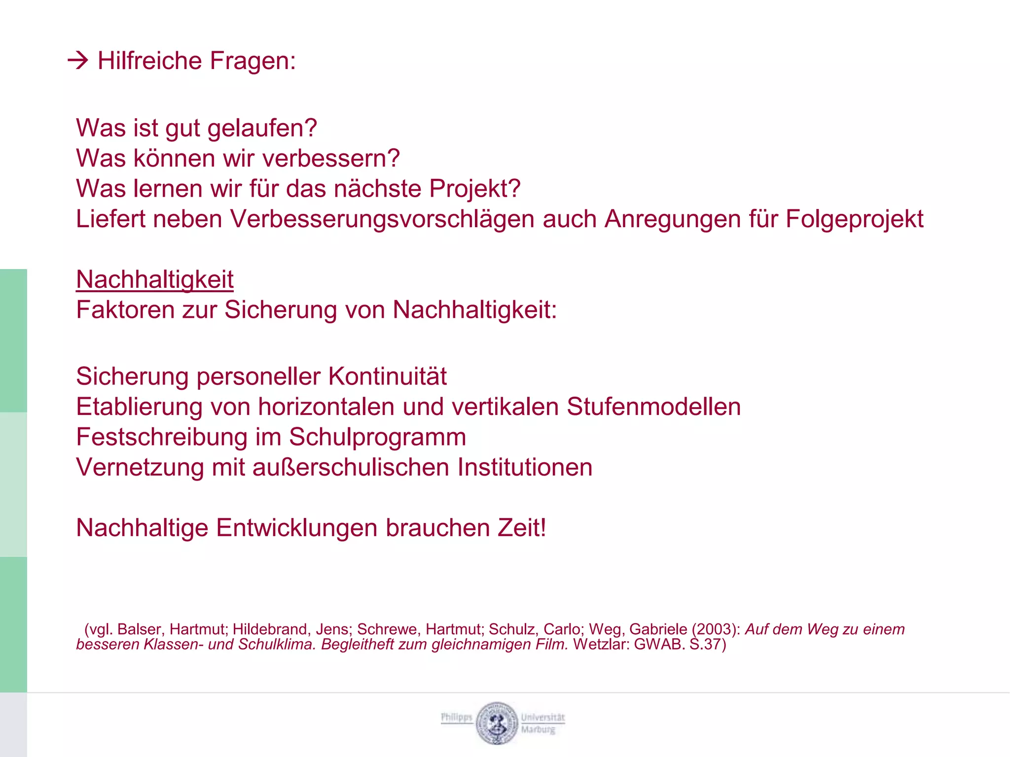  Hilfreiche Fragen:

Was ist gut gelaufen?
Was können wir verbessern?
Was lernen wir für das nächste Projekt?
Liefert neben Verbesserungsvorschlägen auch Anregungen für Folgeprojekt

Nachhaltigkeit
Faktoren zur Sicherung von Nachhaltigkeit:

Sicherung personeller Kontinuität
Etablierung von horizontalen und vertikalen Stufenmodellen
Festschreibung im Schulprogramm
Vernetzung mit außerschulischen Institutionen

Nachhaltige Entwicklungen brauchen Zeit!


 (vgl. Balser, Hartmut; Hildebrand, Jens; Schrewe, Hartmut; Schulz, Carlo; Weg, Gabriele (2003): Auf dem Weg zu einem
besseren Klassen- und Schulklima. Begleitheft zum gleichnamigen Film. Wetzlar: GWAB. S.37)
 