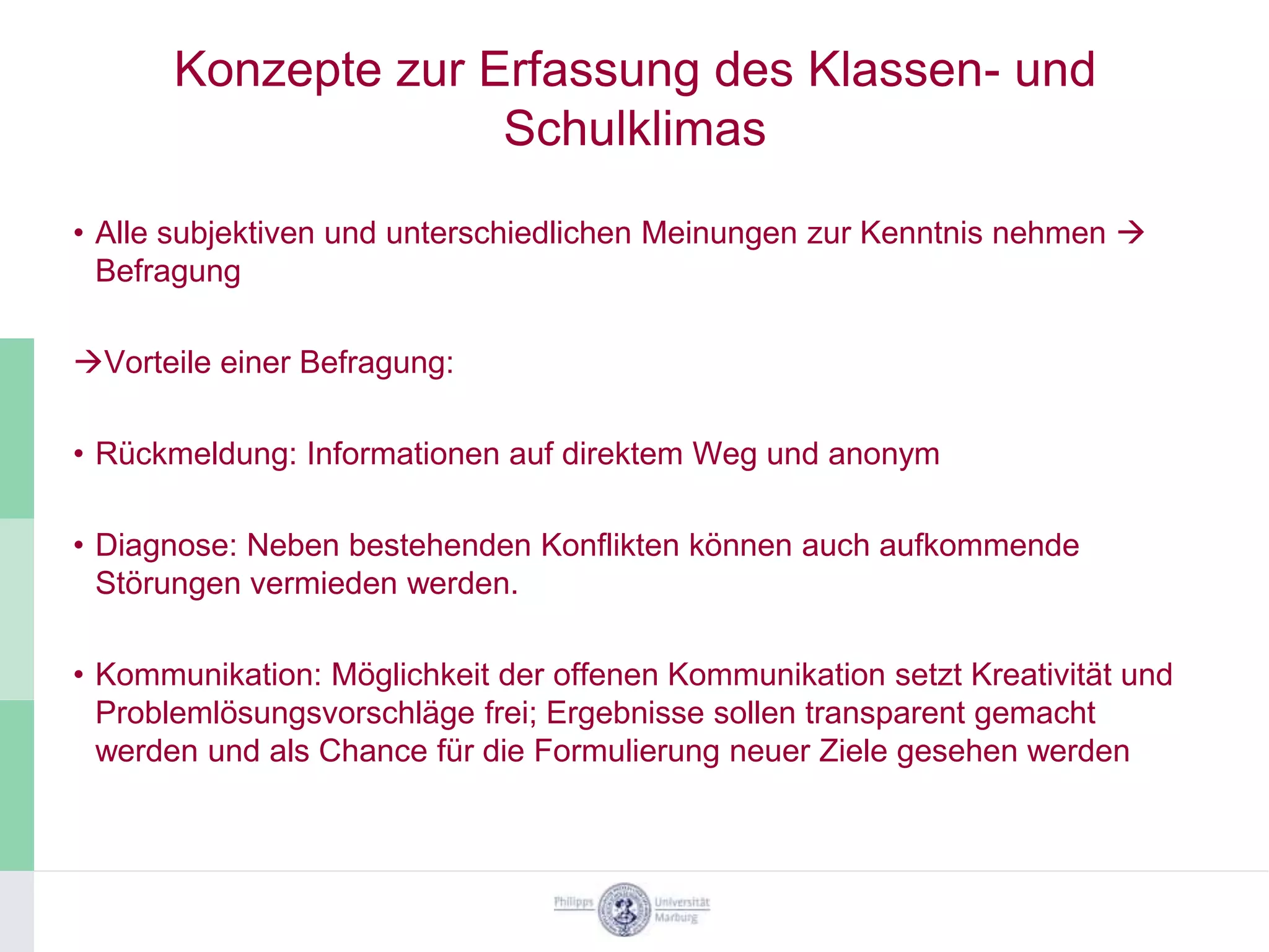 Konzepte zur Erfassung des Klassen- und
                    Schulklimas
• Alle subjektiven und unterschiedlichen Meinungen zur Kenntnis nehmen 
  Befragung

Vorteile einer Befragung:

• Rückmeldung: Informationen auf direktem Weg und anonym

• Diagnose: Neben bestehenden Konflikten können auch aufkommende
  Störungen vermieden werden.

• Kommunikation: Möglichkeit der offenen Kommunikation setzt Kreativität und
  Problemlösungsvorschläge frei; Ergebnisse sollen transparent gemacht
  werden und als Chance für die Formulierung neuer Ziele gesehen werden
 