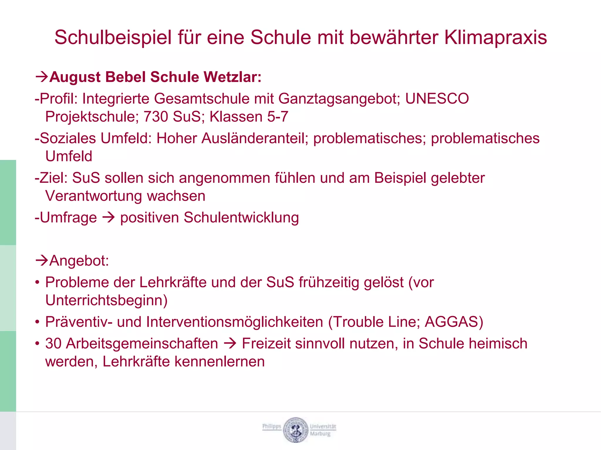 Schulbeispiel für eine Schule mit bewährter Klimapraxis
August Bebel Schule Wetzlar:
-Profil: Integrierte Gesamtschule mit Ganztagsangebot; UNESCO
  Projektschule; 730 SuS; Klassen 5-7
-Soziales Umfeld: Hoher Ausländeranteil; problematisches; problematisches
  Umfeld
-Ziel: SuS sollen sich angenommen fühlen und am Beispiel gelebter
  Verantwortung wachsen
-Umfrage  positiven Schulentwicklung

Angebot:
• Probleme der Lehrkräfte und der SuS frühzeitig gelöst (vor
  Unterrichtsbeginn)
• Präventiv- und Interventionsmöglichkeiten (Trouble Line; AGGAS)
• 30 Arbeitsgemeinschaften  Freizeit sinnvoll nutzen, in Schule heimisch
  werden, Lehrkräfte kennenlernen
 