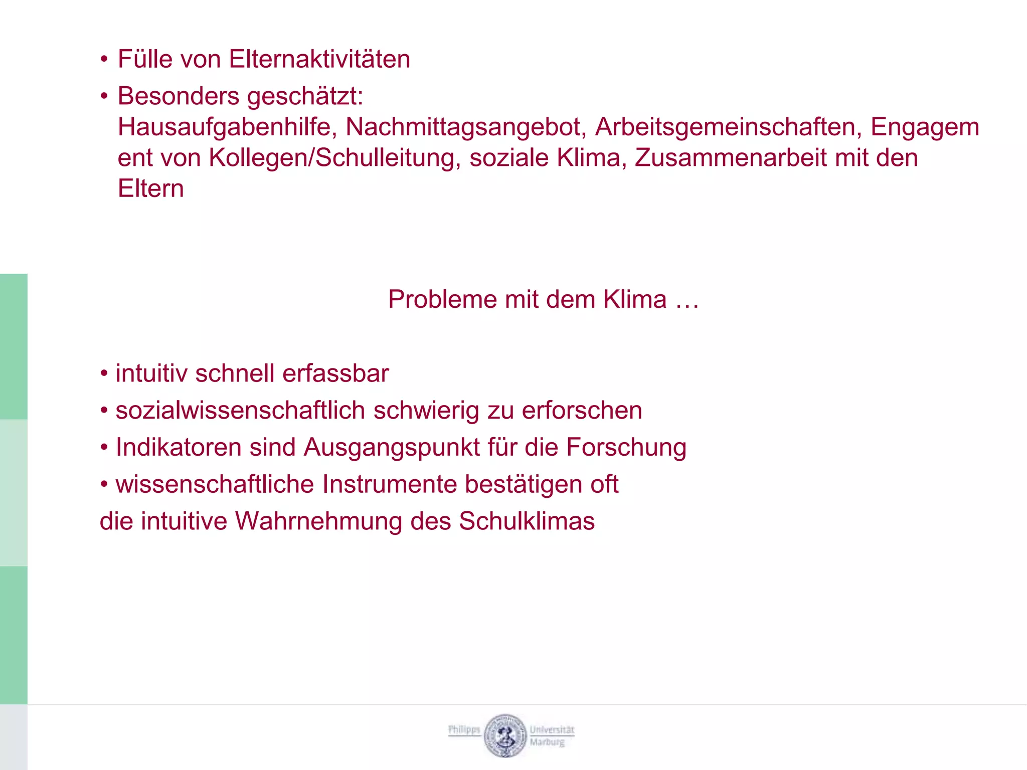 • Fülle von Elternaktivitäten
• Besonders geschätzt:
  Hausaufgabenhilfe, Nachmittagsangebot, Arbeitsgemeinschaften, Engagem
  ent von Kollegen/Schulleitung, soziale Klima, Zusammenarbeit mit den
  Eltern



                        Probleme mit dem Klima …

• intuitiv schnell erfassbar
• sozialwissenschaftlich schwierig zu erforschen
• Indikatoren sind Ausgangspunkt für die Forschung
• wissenschaftliche Instrumente bestätigen oft
die intuitive Wahrnehmung des Schulklimas
 