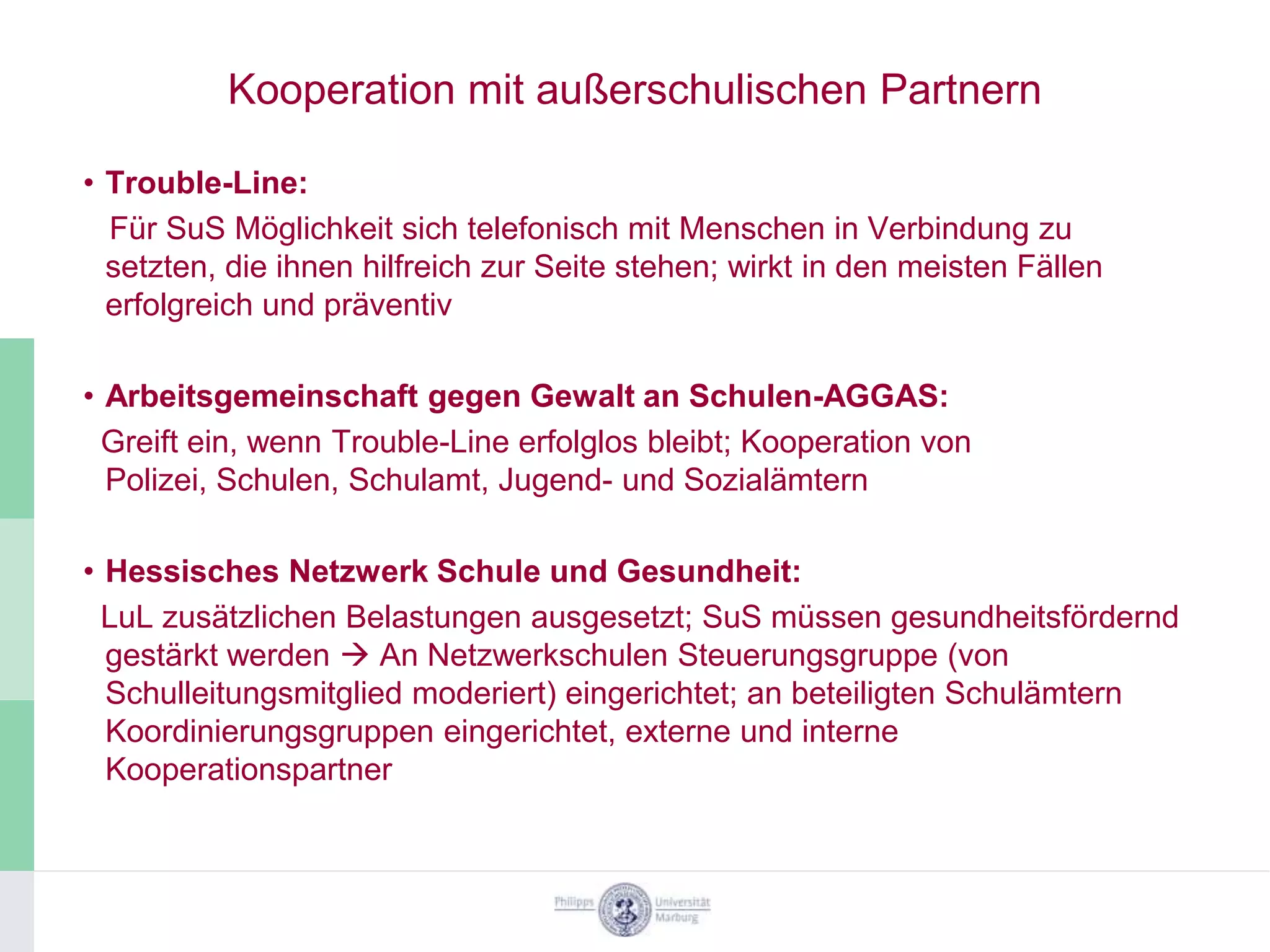 Kooperation mit außerschulischen Partnern

• Trouble-Line:
  Für SuS Möglichkeit sich telefonisch mit Menschen in Verbindung zu
  setzten, die ihnen hilfreich zur Seite stehen; wirkt in den meisten Fällen
  erfolgreich und präventiv

• Arbeitsgemeinschaft gegen Gewalt an Schulen-AGGAS:
  Greift ein, wenn Trouble-Line erfolglos bleibt; Kooperation von
  Polizei, Schulen, Schulamt, Jugend- und Sozialämtern

• Hessisches Netzwerk Schule und Gesundheit:
  LuL zusätzlichen Belastungen ausgesetzt; SuS müssen gesundheitsfördernd
  gestärkt werden  An Netzwerkschulen Steuerungsgruppe (von
  Schulleitungsmitglied moderiert) eingerichtet; an beteiligten Schulämtern
  Koordinierungsgruppen eingerichtet, externe und interne
  Kooperationspartner
 