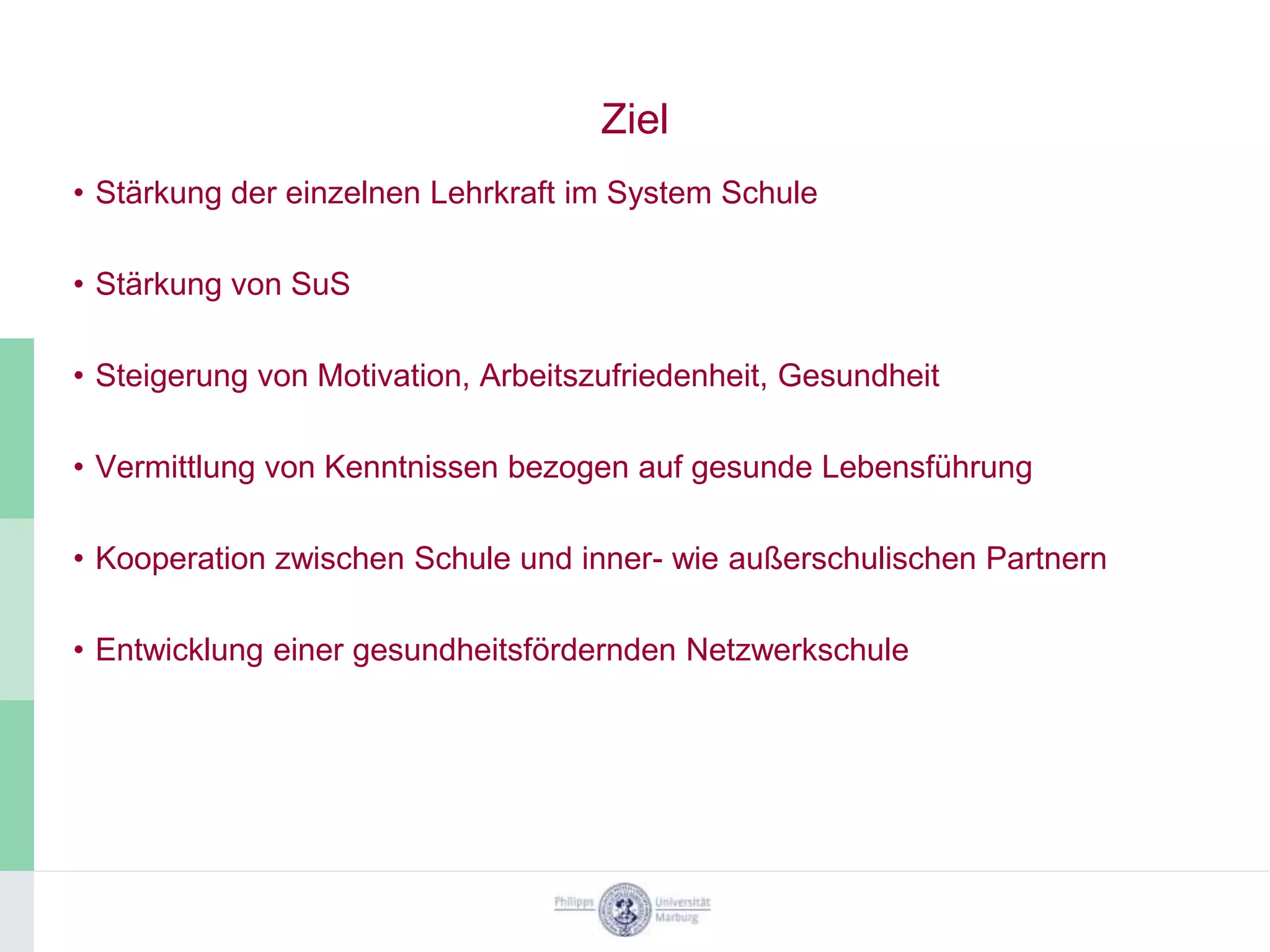 Ziel
• Stärkung der einzelnen Lehrkraft im System Schule

• Stärkung von SuS

• Steigerung von Motivation, Arbeitszufriedenheit, Gesundheit

• Vermittlung von Kenntnissen bezogen auf gesunde Lebensführung

• Kooperation zwischen Schule und inner- wie außerschulischen Partnern

• Entwicklung einer gesundheitsfördernden Netzwerkschule
 