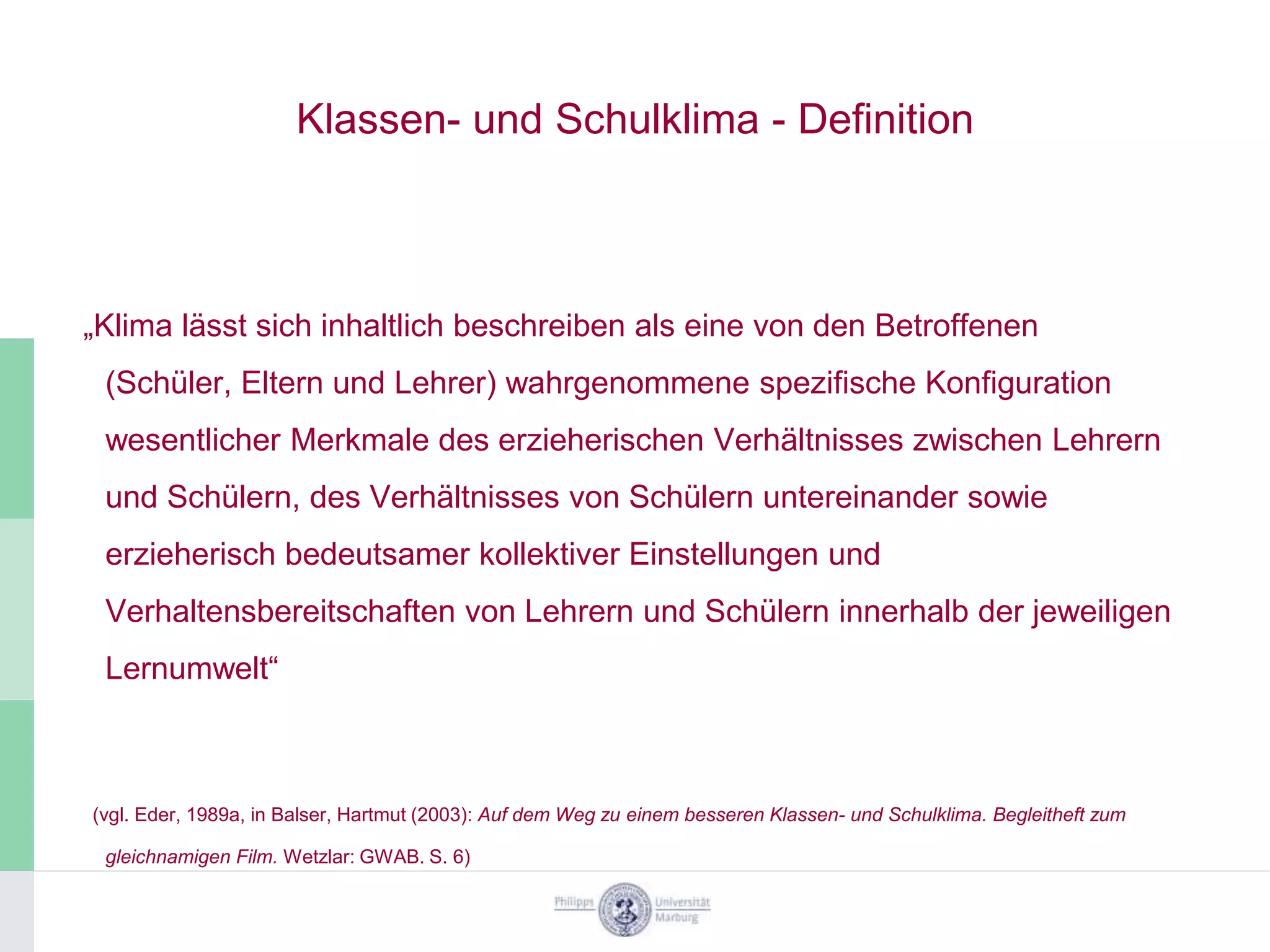 Klassen- und Schulklima - Definition



„Klima lässt sich inhaltlich beschreiben als eine von den Betroffenen
 (Schüler, Eltern und Lehrer) wahrgenommene spezifische Konfiguration
 wesentlicher Merkmale des erzieherischen Verhältnisses zwischen Lehrern
 und Schülern, des Verhältnisses von Schülern untereinander sowie
 erzieherisch bedeutsamer kollektiver Einstellungen und
 Verhaltensbereitschaften von Lehrern und Schülern innerhalb der jeweiligen
 Lernumwelt“



(vgl. Eder, 1989a, in Balser, Hartmut (2003): Auf dem Weg zu einem besseren Klassen- und Schulklima. Begleitheft zum

 gleichnamigen Film. Wetzlar: GWAB. S. 6)
 