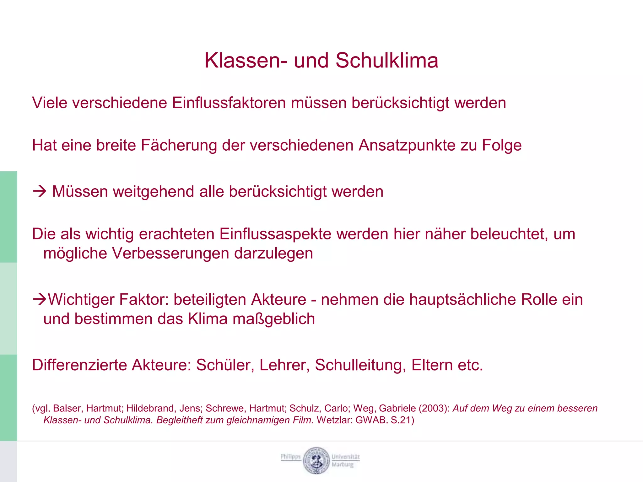 Klassen- und Schulklima
Viele verschiedene Einflussfaktoren müssen berücksichtigt werden

Hat eine breite Fächerung der verschiedenen Ansatzpunkte zu Folge

 Müssen weitgehend alle berücksichtigt werden

Die als wichtig erachteten Einflussaspekte werden hier näher beleuchtet, um
 mögliche Verbesserungen darzulegen

Wichtiger Faktor: beteiligten Akteure - nehmen die hauptsächliche Rolle ein
 und bestimmen das Klima maßgeblich

Differenzierte Akteure: Schüler, Lehrer, Schulleitung, Eltern etc.

(vgl. Balser, Hartmut; Hildebrand, Jens; Schrewe, Hartmut; Schulz, Carlo; Weg, Gabriele (2003): Auf dem Weg zu einem besseren
   Klassen- und Schulklima. Begleitheft zum gleichnamigen Film. Wetzlar: GWAB. S.21)
 