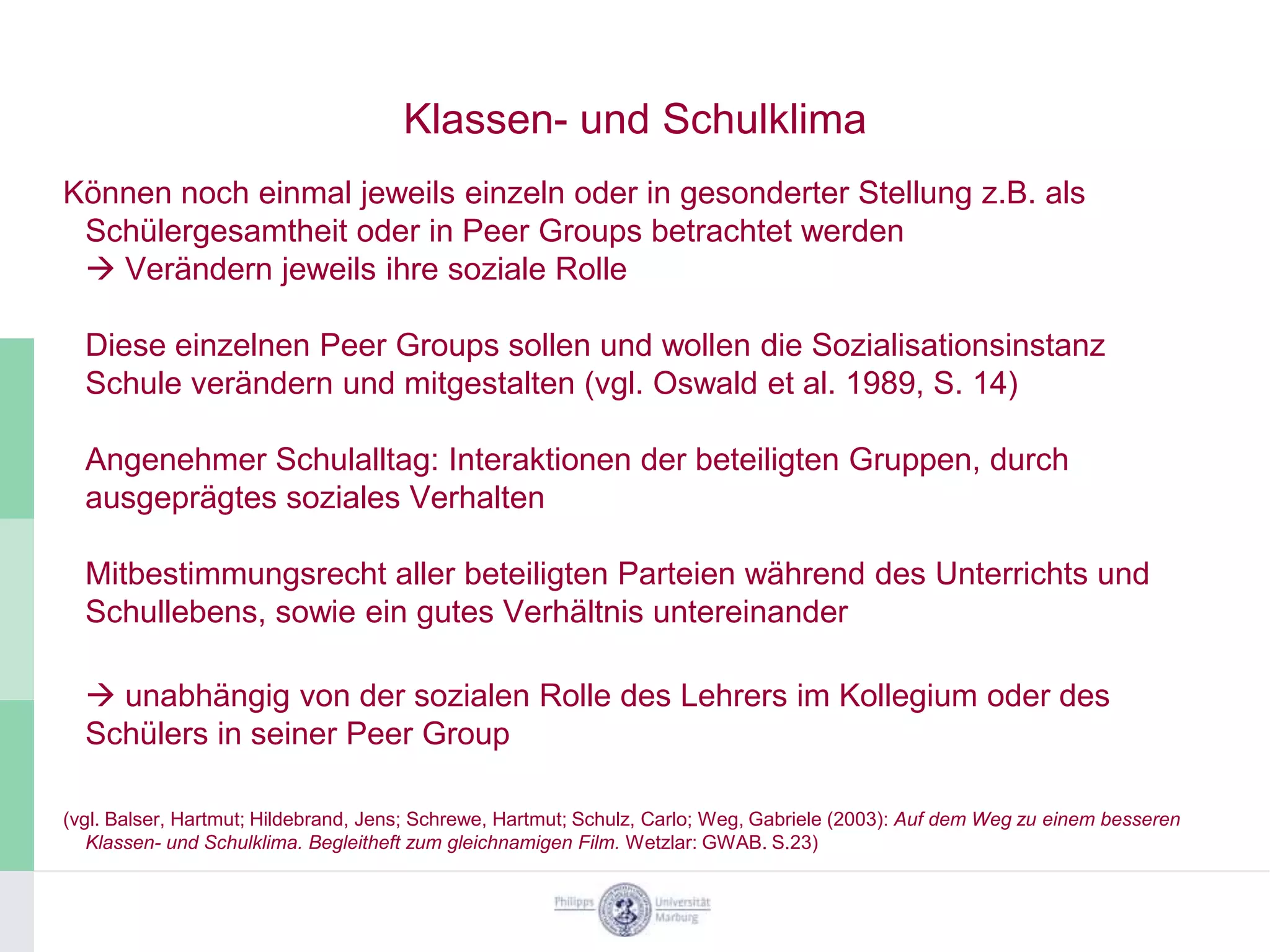 Klassen- und Schulklima
Können noch einmal jeweils einzeln oder in gesonderter Stellung z.B. als
 Schülergesamtheit oder in Peer Groups betrachtet werden
  Verändern jeweils ihre soziale Rolle

  Diese einzelnen Peer Groups sollen und wollen die Sozialisationsinstanz
  Schule verändern und mitgestalten (vgl. Oswald et al. 1989, S. 14)

  Angenehmer Schulalltag: Interaktionen der beteiligten Gruppen, durch
  ausgeprägtes soziales Verhalten

  Mitbestimmungsrecht aller beteiligten Parteien während des Unterrichts und
  Schullebens, sowie ein gutes Verhältnis untereinander

   unabhängig von der sozialen Rolle des Lehrers im Kollegium oder des
  Schülers in seiner Peer Group

(vgl. Balser, Hartmut; Hildebrand, Jens; Schrewe, Hartmut; Schulz, Carlo; Weg, Gabriele (2003): Auf dem Weg zu einem besseren
   Klassen- und Schulklima. Begleitheft zum gleichnamigen Film. Wetzlar: GWAB. S.23)
 