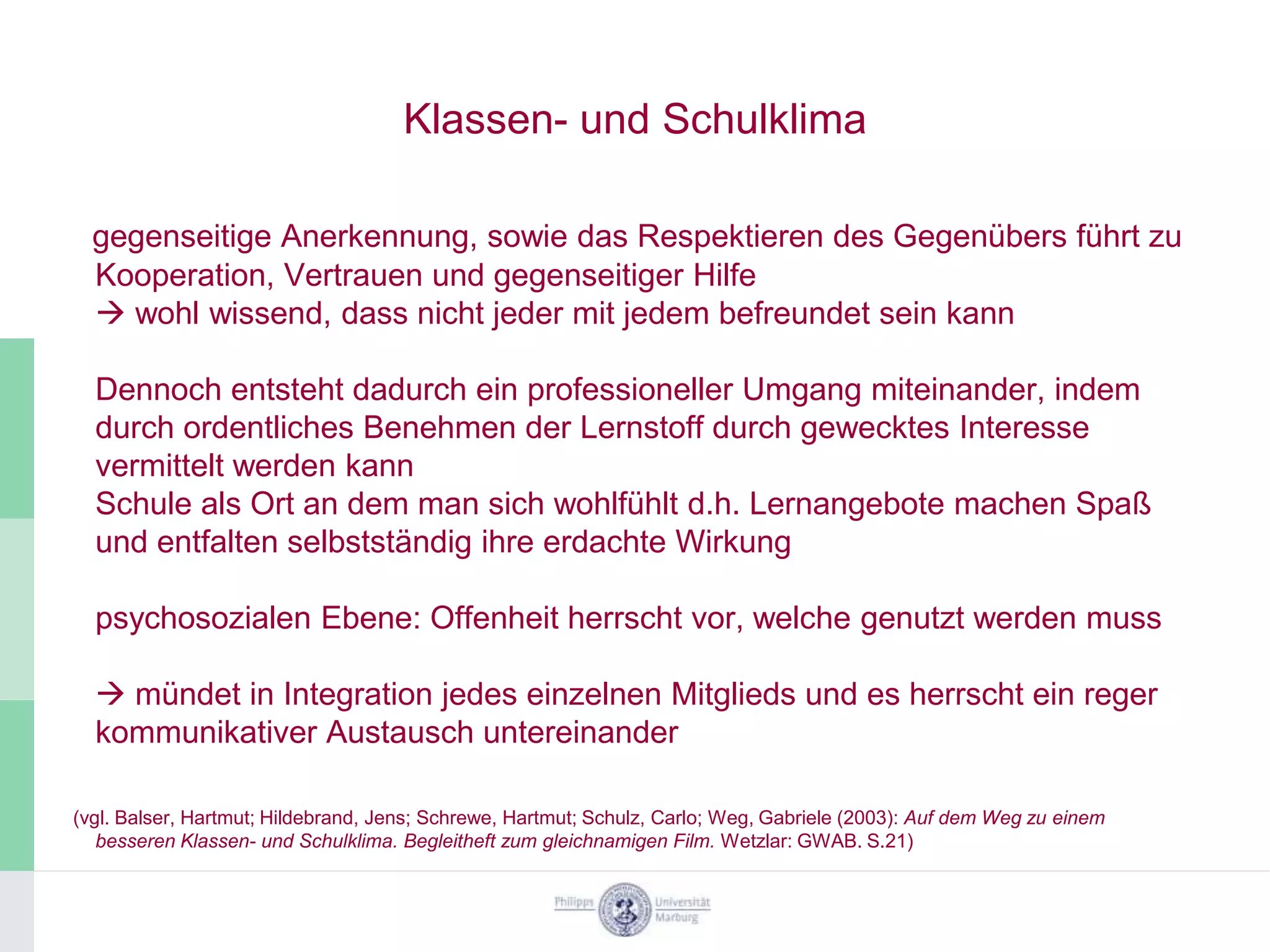 Klassen- und Schulklima

  gegenseitige Anerkennung, sowie das Respektieren des Gegenübers führt zu
  Kooperation, Vertrauen und gegenseitiger Hilfe
   wohl wissend, dass nicht jeder mit jedem befreundet sein kann

  Dennoch entsteht dadurch ein professioneller Umgang miteinander, indem
  durch ordentliches Benehmen der Lernstoff durch gewecktes Interesse
  vermittelt werden kann
  Schule als Ort an dem man sich wohlfühlt d.h. Lernangebote machen Spaß
  und entfalten selbstständig ihre erdachte Wirkung

  psychosozialen Ebene: Offenheit herrscht vor, welche genutzt werden muss

   mündet in Integration jedes einzelnen Mitglieds und es herrscht ein reger
  kommunikativer Austausch untereinander

(vgl. Balser, Hartmut; Hildebrand, Jens; Schrewe, Hartmut; Schulz, Carlo; Weg, Gabriele (2003): Auf dem Weg zu einem
   besseren Klassen- und Schulklima. Begleitheft zum gleichnamigen Film. Wetzlar: GWAB. S.21)
 