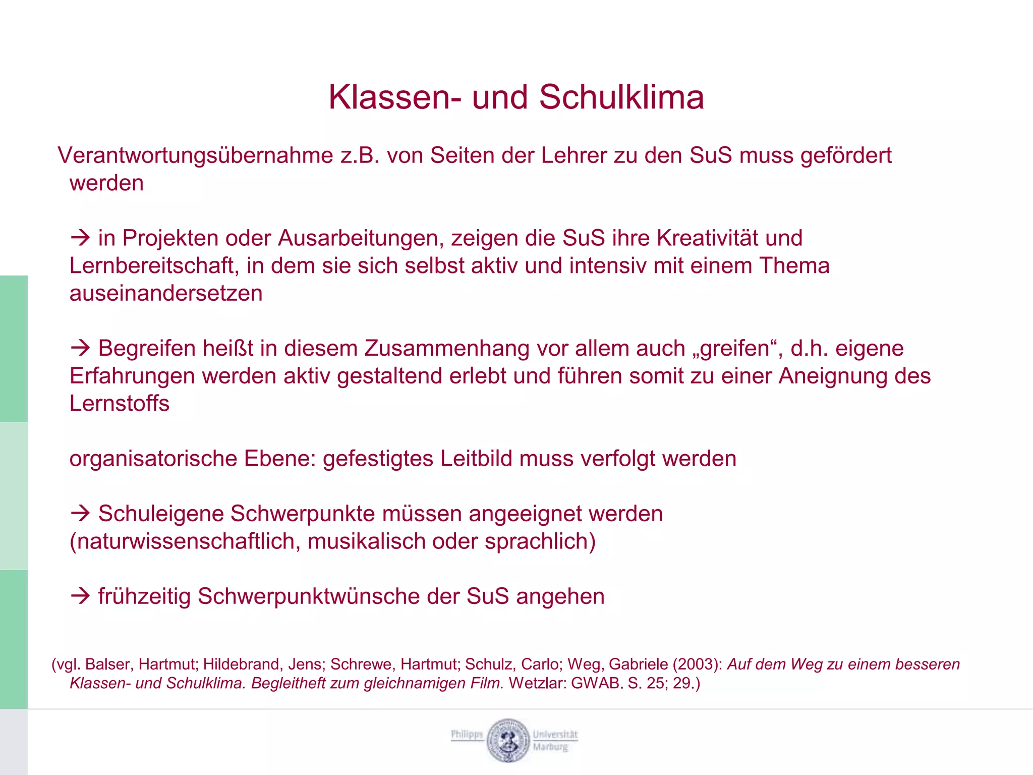 Klassen- und Schulklima
Verantwortungsübernahme z.B. von Seiten der Lehrer zu den SuS muss gefördert
 werden

   in Projekten oder Ausarbeitungen, zeigen die SuS ihre Kreativität und
  Lernbereitschaft, in dem sie sich selbst aktiv und intensiv mit einem Thema
  auseinandersetzen

   Begreifen heißt in diesem Zusammenhang vor allem auch „greifen“, d.h. eigene
  Erfahrungen werden aktiv gestaltend erlebt und führen somit zu einer Aneignung des
  Lernstoffs

  organisatorische Ebene: gefestigtes Leitbild muss verfolgt werden

   Schuleigene Schwerpunkte müssen angeeignet werden
  (naturwissenschaftlich, musikalisch oder sprachlich)

   frühzeitig Schwerpunktwünsche der SuS angehen

(vgl. Balser, Hartmut; Hildebrand, Jens; Schrewe, Hartmut; Schulz, Carlo; Weg, Gabriele (2003): Auf dem Weg zu einem besseren
   Klassen- und Schulklima. Begleitheft zum gleichnamigen Film. Wetzlar: GWAB. S. 25; 29.)
 