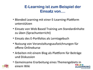 E-Learning ist zum Beispiel der
Einsatz von....
• Blended Learning mit einer E-Learning-Platorm
unterstützen
• Einsatz von Web Based Training um Standardinhalte
zu üben (Sprachunterricht)
• Einsatz des E-Portfolios als Lerntagebuch
• Nutzung von Veranstaltungsaufzeichnungen für
offene Onlinekurse
• Arbeiten mit einem Blog als Platorm für Beiträge
und Diskussion
• Gemeinsame Erarbeitung eines Themengebiets in
einem Wiki
 