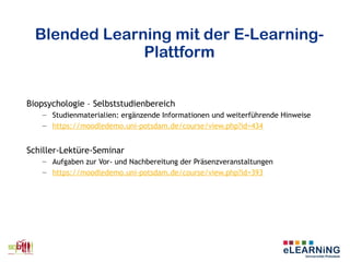 Blended Learning mit der E-Learning-
Plattform
Biopsychologie – Selbststudienbereich
– Studienmaterialien: ergänzende Informationen und weiterführende Hinweise
– https://moodledemo.uni-potsdam.de/course/view.php?id=434
Schiller-Lektüre-Seminar
– Aufgaben zur Vor- und Nachbereitung der Präsenzveranstaltungen
– https://moodledemo.uni-potsdam.de/course/view.php?id=393
 